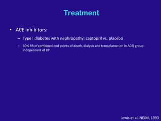 Treatment
• ACE inhibitors:
– Type I diabetes with nephropathy: captopril vs. placebo
– 50% RR of combined end points of death, dialysis and transplantation in ACEI group
independent of BP
Lewis et al. NEJM, 1993
 