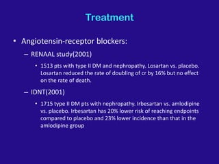 Treatment
• Angiotensin-receptor blockers:
– RENAAL study(2001)
• 1513 pts with type II DM and nephropathy. Losartan vs. placebo.
Losartan reduced the rate of doubling of cr by 16% but no effect
on the rate of death.
– IDNT(2001)
• 1715 type II DM pts with nephropathy. Irbesartan vs. amlodipine
vs. placebo. Irbesartan has 20% lower risk of reaching endpoints
compared to placebo and 23% lower incidence than that in the
amlodipine group
 