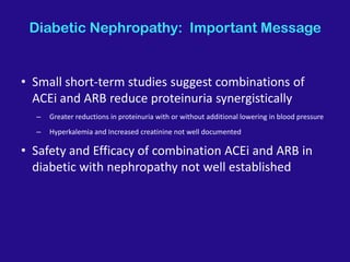 Diabetic Nephropathy: Important Message
• Small short-term studies suggest combinations of
ACEi and ARB reduce proteinuria synergistically
– Greater reductions in proteinuria with or without additional lowering in blood pressure
– Hyperkalemia and Increased creatinine not well documented
• Safety and Efficacy of combination ACEi and ARB in
diabetic with nephropathy not well established
 