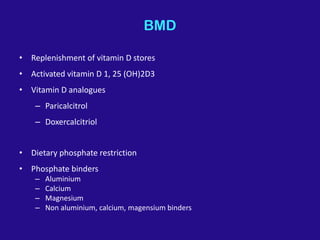 BMD
• Replenishment of vitamin D stores
• Activated vitamin D 1, 25 (OH)2D3
• Vitamin D analogues
– Paricalcitrol
– Doxercalcitriol
• Dietary phosphate restriction
• Phosphate binders
– Aluminium
– Calcium
– Magnesium
– Non aluminium, calcium, magensium binders
 