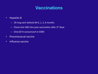 Vaccinations
• Hepatitis B
– 20 mcg each deltoid IM 0, 1, 2, 6 months
– Check Anti HBS titre post vaccination after 3rd dose
– Only 60 % seroconvert in ESRD
• Pneumococcal vaccine
• Influenza vaccine
 