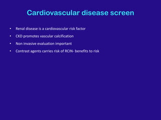 Cardiovascular disease screen
• Renal disease is a cardiovascular risk factor
• CKD promotes vascular calcification
• Non invasive evaluation important
• Contrast agents carries risk of RCIN- benefits to risk
 