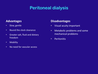 Peritoneal dialysis
Advantages
• Slow, gentle
• Round the clock clearance
• Greater salt, fluid and dietary
freedom
• Mobility
• No need for vascular access
Disadvantages
• Visual acuity important
• Metabolic problems and some
mechanical problems
• Peritonitis
 