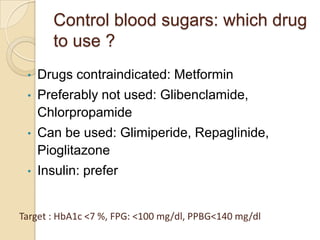 Control blood sugars: which drug
to use ?
• Drugs contraindicated: Metformin
• Preferably not used: Glibenclamide,
Chlorpropamide
• Can be used: Glimiperide, Repaglinide,
Pioglitazone
• Insulin: prefer
Target : HbA1c <7 %, FPG: <100 mg/dl, PPBG<140 mg/dl
 