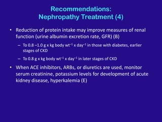 Recommendations:
Nephropathy Treatment (4)
• Reduction of protein intake may improve measures of renal
function (urine albumin excretion rate, GFR) (B)
– To 0.8 –1.0 g x kg body wt–1 x day–1 in those with diabetes, earlier
stages of CKD
– To 0.8 g x kg body wt–1 x day–1 in later stages of CKD
• When ACE inhibitors, ARBs, or diuretics are used, monitor
serum creatinine, potassium levels for development of acute
kidney disease, hyperkalemia (E)
 