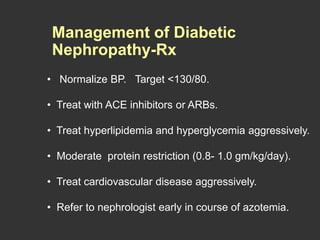 • Normalize BP. Target <130/80.
• Treat with ACE inhibitors or ARBs.
• Treat hyperlipidemia and hyperglycemia aggressively.
• Moderate protein restriction (0.8- 1.0 gm/kg/day).
• Treat cardiovascular disease aggressively.
• Refer to nephrologist early in course of azotemia.
Management of Diabetic
Nephropathy-Rx
 