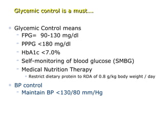 • Glycemic Control means
– FPG= 90-130 mg/dl
– PPPG <180 mg/dl
– HbA1c <7.0%
– Self-monitoring of blood glucose (SMBG)
– Medical Nutrition Therapy
• Restrict dietary protein to RDA of 0.8 g/kg body weight / day
• BP control
– Maintain BP <130/80 mm/Hg
Glycemic control is a must….
 
