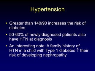 Hypertension
• Greater than 140/90 increases the risk of
diabetes
• 50-60% of newly diagnosed patients also
have HTN at diagnosis
• An interesting note: A family history of
HTN in a child with Type 1 diabetes their
risk of developing nephropathy
 