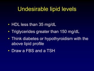 Undesirable lipid levels
• HDL less than 35 mg/dL
• Triglycerides greater than 150 mg/dL
• Think diabetes or hypothyroidism with the
above lipid profile
• Draw a FBS and a TSH
 