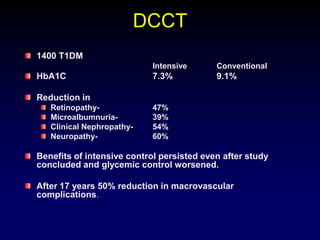 DCCT
1400 T1DM
Intensive Conventional
HbA1C 7.3% 9.1%
Reduction in
Retinopathy- 47%
Microalbumnuria- 39%
Clinical Nephropathy- 54%
Neuropathy- 60%
Benefits of intensive control persisted even after study
concluded and glycemic control worsened.
After 17 years 50% reduction in macrovascular
complications.
 