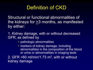 Definition of CKD
Structural or functional abnormalities of
the kidneys for >3 months, as manifested
by either:
1. Kidney damage, with or without decreased
GFR, as defined by
• pathologic abnormalities
• markers of kidney damage, including
abnormalities in the composition of the blood
or urine or abnormalities in imaging tests
2. GFR <60 ml/min/1.73 m2, with or without
kidney damage
 