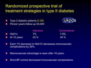 Randomized prospective trial of
treatment strategies in type II diabetes
ukpdsType 2 diabetic patients 5,102
Person years follow-up 53,000
Intensive Conventional
HbA1c 7% 7.9%
At 12 years 23 % 34 %
Each 1% decrease in HbA1C decreases microvascular
complications by 35%.
Macrovascular advantage is seen after 10 years.
Strict BP control decreased microvascular complications.
 