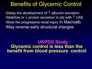 Benefits of Glycemic Control
•Delay the development of albumin excretion
•Stabilize or protein excretion in pts with UAE
•Slow the progressive renal injury in Macroalb.
•May reverse early structural changes
UKPDS Study :
Glycemic control is less than the
benefit from blood pressure control
 