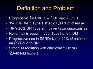 Definition and Problem
• Progressive in UAE a/w BP and GFR
• 35-50% DN in Type 1 after 20 years of disease
• 10- ? 20% DN Type 2 in patients on diagnosis ??
• Renal risk is equal in both Type I and II DM
• Progressive rise in ESRD: Up to 40% of patients
on RRT due to DN
• Strong association with cardiovascular risk
(20-40 fold higher)
 