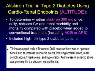 Aliskiren Trial in Type 2 Diabetes Using
Cardio-Renal Endpoints (ALTITUDE):
• To determine whether aliskiren 300 mg once
daily, reduces CV and renal morbidity and
mortality compared with placebo when added to
conventional treatment (including ACEi or ARB)
• Included high-risk type 2 diabetes patients
 
