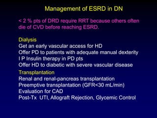 < 2 % pts of DRD require RRT because others often
die of CVD before reaching ESRD.
Dialysis
Get an early vascular access for HD
Offer PD to patients with adequate manual dexterity
I P Insulin therapy in PD pts
Offer HD to diabetic with severe vascular disease
Transplantation
Renal and renal-pancreas transplantation
Preemptive transplantation (GFR<30 mL/min)
Evaluation for CAD
Post-Tx UTI, Allograft Rejection, Glycemic Control
Management of ESRD in DN
 