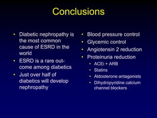 Conclusions
• Diabetic nephropathy is
the most common
cause of ESRD in the
world
• ESRD is a rare out-
come among diabetics
• Just over half of
diabetics will develop
nephropathy
• Blood pressure control
• Glycemic control
• Angiotensin 2 reduction
• Proteinuria reduction
• ACEi + ARB
• Statins
• Aldosterone antagonists
• Dihydropyridine calcium
channel blockers
 
