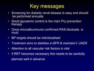 Key messages
• Screening for diabetic renal disease is easy and should
be performed annually
• Good glycaemic control is the main Pry prevention
therapy
• Once microalbuminuria confirmed RAS blockade is
must
• BP targets should be individualised
• Treatment aims to stabilise e-GFR & maintain/ UAER
• Attention to all vascular risk factors is vital
• If RRT becomes necessary this needs to be carefully
planned well in advance
 