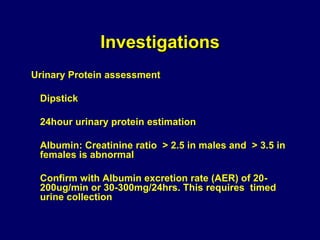 Investigations
Urinary Protein assessment
Dipstick
24hour urinary protein estimation
Albumin: Creatinine ratio > 2.5 in males and > 3.5 in
females is abnormal
Confirm with Albumin excretion rate (AER) of 20-
200ug/min or 30-300mg/24hrs. This requires timed
urine collection
 