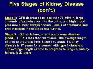 Five Stages of Kidney Disease
(con’t.)
Stage 4: GFR decreases to less than 75 ml/min, large
amounts of protein pass into the urine, and high blood
pressure almost always occurs. Levels of creatinine and
urea-nitrogen in the blood rise further.
Stage 5: Kidney failure, or end stage renal disease
(ESRD). GFR is less than 10 ml/min. The average length
of time to progress from Stage 1 to Stage 4 kidney
disease is 17 years for a person with type 1 diabetes.
The average length of time to progress to Stage 5, kidney
failure, is 23 years.
 