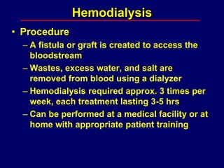 Hemodialysis
• Procedure
– A fistula or graft is created to access the
bloodstream
– Wastes, excess water, and salt are
removed from blood using a dialyzer
– Hemodialysis required approx. 3 times per
week, each treatment lasting 3-5 hrs
– Can be performed at a medical facility or at
home with appropriate patient training
 