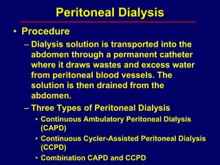 Peritoneal Dialysis
• Procedure
– Dialysis solution is transported into the
abdomen through a permanent catheter
where it draws wastes and excess water
from peritoneal blood vessels. The
solution is then drained from the
abdomen.
– Three Types of Peritoneal Dialysis
• Continuous Ambulatory Peritoneal Dialysis
(CAPD)
• Continuous Cycler-Assisted Peritoneal Dialysis
(CCPD)
• Combination CAPD and CCPD
 