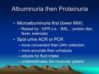 63
Albuminuria then Proteinuria
• Microalbuminuria first (lower MW)
– Raised by GFR (i.e. BSL, protein diet,
fever, exercise)
• Spot urine ACR or PCR
– more convenient than 24hr collection
– more accurate than urinalysis
– adjusts for fluid intake
– underestimates the muscular patient
 