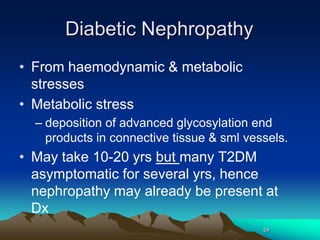 64
Diabetic Nephropathy
• From haemodynamic & metabolic
stresses
• Metabolic stress
– deposition of advanced glycosylation end
products in connective tissue & sml vessels.
• May take 10-20 yrs but many T2DM
asymptomatic for several yrs, hence
nephropathy may already be present at
Dx
 