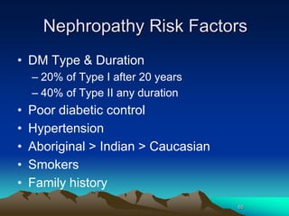 65
Nephropathy Risk Factors
• DM Type & Duration
– 20% of Type I after 20 years
– 40% of Type II any duration
• Poor diabetic control
• Hypertension
• Aboriginal > Indian > Caucasian
• Smokers
• Family history
 