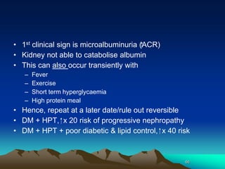 66
• 1st clinical sign is microalbuminuria (⁭⁭ACR)
• Kidney not able to catabolise albumin
• This can also occur transiently with
– Fever
– Exercise
– Short term hyperglycaemia
– High protein meal
• Hence, repeat at a later date/rule out reversible
• DM + HPT, ⁭ x 20 risk of progressive nephropathy
• DM + HPT + poor diabetic & lipid control, ⁭ x 40 risk
 