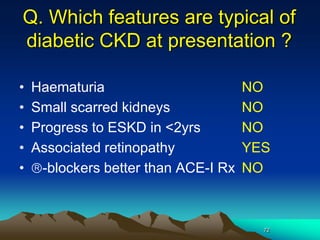 72
Q. Which features are typical of
diabetic CKD at presentation ?
• Haematuria NO
• Small scarred kidneys NO
• Progress to ESKD in <2yrs NO
• Associated retinopathy YES
• -blockers better than ACE-I Rx NO
 