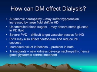 74
How can DM effect Dialysis?
• Autonomic neuropathy – may suffer hypotension
increased by large fluid shift in HD
• Uncontrolled blood sugars – may absorb some glucose
in PD fluid
• Severe PVD – difficult to get vascular access for HD
• PVD may also affect peritoneum and reduce PD
success
• Increased risk of infections – problem in both
• Transplants – new kidneys develop nephropathy, hence
good glycaemic control important
 