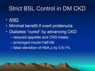 76
Strict BSL Control in DM CKD
• AND:
• Minimal benefit if overt proteinuria
• Diabetes “cured” by advancing CKD
– reduced appetite and CHO intake
– prolonged insulin half-life
– false elevation of HbA1c by 0.5-1%
 