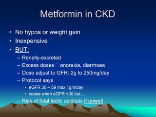 77
Metformin in CKD
• No hypos or weight gain
• Inexpensive
• BUT:
– Renally-excreted
– Excess doses anorexia, diarrhoea
– Dose adjust to GFR: 2g to 250mg/day
– Protocol says
• eGFR 30 – 59 max 1gm/day
• cease when eGFR <30 but…
– Risk of fatal lactic acidosis if unwell
 