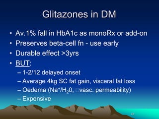 78
Glitazones in DM
• Av.1% fall in HbA1c as monoRx or add-on
• Preserves beta-cell fn - use early
• Durable effect >3yrs
• BUT:
– 1-2/12 delayed onset
– Average 4kg SC fat gain, visceral fat loss
– Oedema (Na+/H20, vasc. permeability)
– Expensive
 