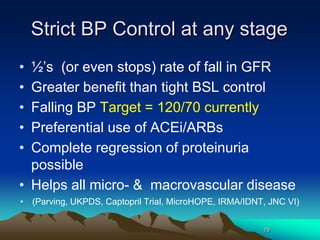 79
Strict BP Control at any stage
• ½’s (or even stops) rate of fall in GFR
• Greater benefit than tight BSL control
• Falling BP Target = 120/70 currently
• Preferential use of ACEi/ARBs
• Complete regression of proteinuria
possible
• Helps all micro- & macrovascular disease
• (Parving, UKPDS, Captopril Trial, MicroHOPE, IRMA/IDNT, JNC VI)
 