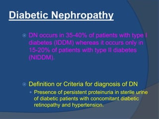 Diabetic Nephropathy
 DN occurs in 35-40% of patients with type I
diabetes (IDDM) whereas it occurs only in
15-20% of patients with type II diabetes
(NIDDM).
 Definition or Criteria for diagnosis of DN
 Presence of persistent proteinuria in sterile urine
of diabetic patients with concomitant diabetic
retinopathy and hypertension.
 