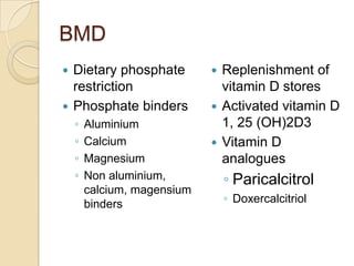 BMD
 Dietary phosphate
restriction
 Phosphate binders
◦ Aluminium
◦ Calcium
◦ Magnesium
◦ Non aluminium,
calcium, magensium
binders
 Replenishment of
vitamin D stores
 Activated vitamin D
1, 25 (OH)2D3
 Vitamin D
analogues
◦ Paricalcitrol
◦ Doxercalcitriol
 