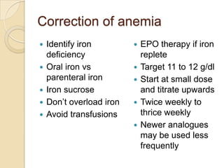 Correction of anemia
 Identify iron
deficiency
 Oral iron vs
parenteral iron
 Iron sucrose
 Don’t overload iron
 Avoid transfusions
 EPO therapy if iron
replete
 Target 11 to 12 g/dl
 Start at small dose
and titrate upwards
 Twice weekly to
thrice weekly
 Newer analogues
may be used less
frequently
 