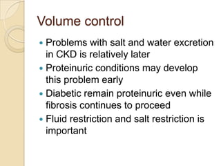 Volume control
 Problems with salt and water excretion
in CKD is relatively later
 Proteinuric conditions may develop
this problem early
 Diabetic remain proteinuric even while
fibrosis continues to proceed
 Fluid restriction and salt restriction is
important
 