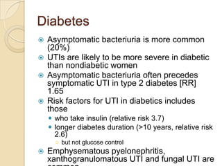 Diabetes
 Asymptomatic bacteriuria is more common
(20%)
 UTIs are likely to be more severe in diabetic
than nondiabetic women
 Asymptomatic bacteriuria often precedes
symptomatic UTI in type 2 diabetes [RR]
1.65
 Risk factors for UTI in diabetics includes
those
 who take insulin (relative risk 3.7)
 longer diabetes duration (>10 years, relative risk
2.6)
○ but not glucose control
 Emphysematous pyelonephritis,
xanthogranulomatous UTI and fungal UTI are
 