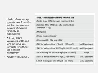 • Hba1c reflects average
glycemia over 3 months,
but does not provide a
measure of glycemic
variability or
hypoglycemia
• A 14-day CGM
assessment of TIR and
GMI can serve as a
surrogate for A1C for
use in clinical
management
• 70%TIR=HBA1C OF 7
 