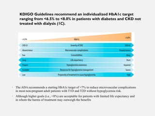 • The ADA recommends a starting HbA1c target of <7% to reduce microvascular complications
in most non-pregnant adult patients with T1D and T2D without hypoglycemia risk.
• Although higher goals (i.e., <8%) are acceptable for patients with limited life expectancy and
in whom the harms of treatment may outweigh the benefits
KDIGO Guidelines recommend an individualized HbA1c target
ranging from <6.5% to <8.0% in patients with diabetes and CKD not
treated with dialysis (1C).
 