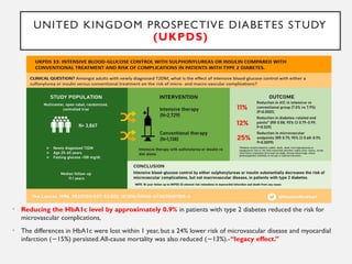UNITED KINGDOM PROSPECTIVE DIABETES STUDY
(UKPDS)
• Reducing the HbA1c level by approximately 0.9% in patients with type 2 diabetes reduced the risk for
microvascular complications,
• The differences in HbA1c were lost within 1 year, but a 24% lower risk of microvascular disease and myocardial
infarction ( 15%) persisted.All-cause mortality was also reduced ( 13%).-
− − “legacy effect.”
 