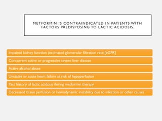 METFORMIN IS CONTRAINDICATED IN PATIENTS WITH
FACTORS PREDISPOSING TO LACTIC ACIDOSIS.
Impaired kidney function (estimated glomerular filtration rate [eGFR]
Concurrent active or progressive severe liver disease
Active alcohol abuse
Unstable or acute heart failure at risk of hypoperfusion
Past history of lactic acidosis during metformin therapy
Decreased tissue perfusion or hemodynamic instability due to infection or other causes
 