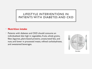 LIFESTYLE INTERVENTIONS IN
PATIENTS WITH DIABETES AND CKD
• Nutrition intake
• Patients with diabetes and CKD should consume an
individualized diet high in vegetables, fruits, whole grains,
fiber, legumes, plant-based proteins, unsaturated fats, and
nuts; and lower in processed meats, refined carbohydrates,
and sweetened beverages.
 
