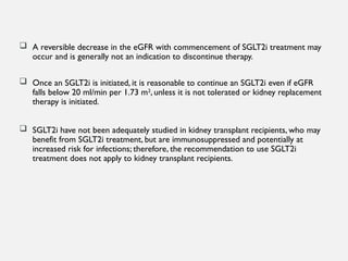  A reversible decrease in the eGFR with commencement of SGLT2i treatment may
occur and is generally not an indication to discontinue therapy.
 Once an SGLT2i is initiated, it is reasonable to continue an SGLT2i even if eGFR
falls below 20 ml/min per 1.73 m2
, unless it is not tolerated or kidney replacement
therapy is initiated.
 SGLT2i have not been adequately studied in kidney transplant recipients, who may
benefit from SGLT2i treatment, but are immunosuppressed and potentially at
increased risk for infections; therefore, the recommendation to use SGLT2i
treatment does not apply to kidney transplant recipients.
 