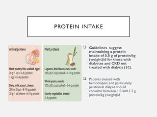 PROTEIN INTAKE
 Guidelines suggest
maintaining a protein
intake of 0.8 g of protein/kg
(weight)/d for those with
diabetes and CKD not
treated with dialysis (2C).
 Patients treated with
hemodialysis, and particularly
peritoneal dialysis should
consume between 1.0 and 1.2 g
protein/kg (weight)/d
 