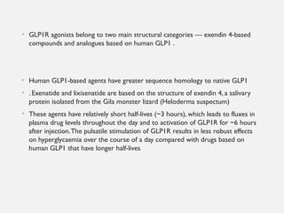 • GLP1R agonists belong to two main structural categories — exendin 4-based
compounds and analogues based on human GLP1 .
• Human GLP1-based agents have greater sequence homology to native GLP1
• . Exenatide and lixisenatide are based on the structure of exendin 4, a salivary
protein isolated from the Gila monster lizard (Heloderma suspectum)
• These agents have relatively short half-lives (~3 hours), which leads to fluxes in
plasma drug levels throughout the day and to activation of GLP1R for ~6 hours
after injection.The pulsatile stimulation of GLP1R results in less robust effects
on hyperglycaemia over the course of a day compared with drugs based on
human GLP1 that have longer half-lives
 