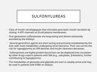 SULFONYLUREAS
• Class of insulin secretagogues that stimulate pancreatic insulin secretion by
closing K-ATP channels on β-cell plasma membranes.
• First-generation sulfonylureas are long-acting and almost exclusively
excreted by the kidneys.
• Second-generation agents are short-acting and primarily metabolized by the
liver, with most metabolites undergoing renal clearance. Their use carries the
risk for hypoglycemia as GFR declines and insulin clearance decreases.
• Sulfonylureas are highly protein-bound but can be displaced into circulation
by other drugs used in patients with DM (e.g., salicylates, β-blockers), further
contributing to hypoglycemia.
• The metabolites of gliclazide and glipizide are inert or weakly active and may
be used in patients with ESRD on dialysis.
 